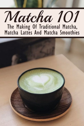 Matcha 101: The Making Of Traditional Matcha, Matcha Lattes And Matcha Smoothies: Different Types Of Green Tea