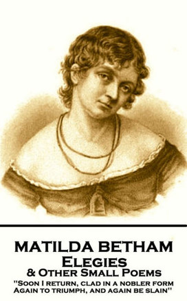 Matilda Betham - Elegies & Other Small Poems : 'Soon I Return, Clad In Nobler Form Again To Triumph, And Again Be Slain''