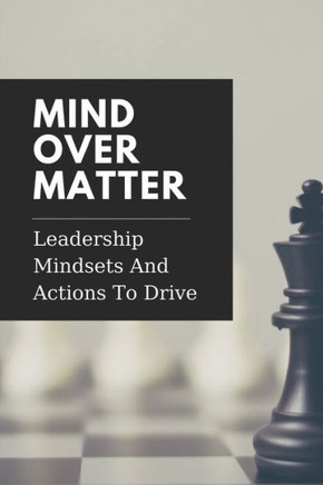 Mind Over Matter: Leadership Mindsets And Actions To Drive: Effective Management