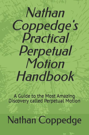 Nathan Coppedge's Practical Perpetual Motion Handbook: A Guide to the Most Amazing Discovery called Perpetual Motion