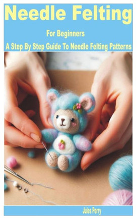 Needle Felting for Beginners: A Step by Step Guide to Needle Felting Patterns