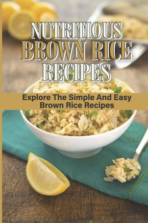 Nutritious Brown Rice Recipes: Explore The Simple And Easy Brown Rice Recipes: Quick Easy Healthy Meals