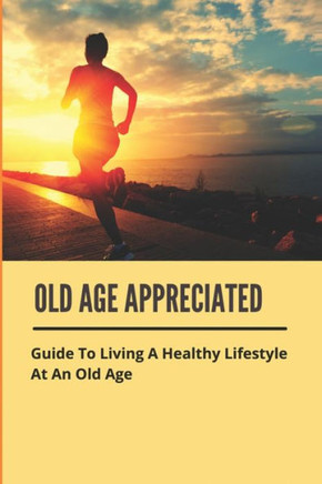 Old Age Appreciated: Guide To Living A Healthy Lifestyle At An Old Age: Positive Aging Book Old Age Appreciated: Guide To Living A Healthy Lifestyle At An Old Age: Positive Aging Book