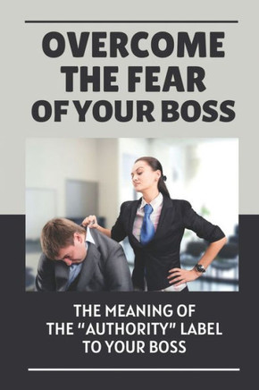 Overcome The Fear Of Your Boss: The Meaning Of The ""Authority"" Label To Your Boss: Scared Of Your Boss