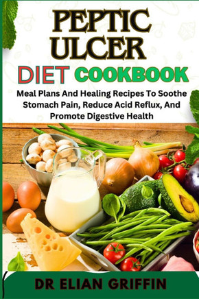 Peptic Ulcer Diet Cookbook: Meal Plans And Healing Recipes To Soothe Stomach Pain, Reduce Acid Reflux, And Promote Digestive Health
