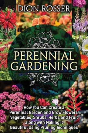Perennial Gardening: How You Can Create a Perennial Garden and Grow Flowers, Vegetables, Shrubs, Herbs and Fruit along with Making It Beaut