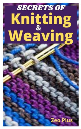 Secrets of Knitting and Weaving: A Beginner's Guide With Picture Illustrations And Easy Patterns to Learn Knitting And Weaving