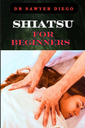Shiatsu for Beginners: Comprehensive Guide To Massage Techniques, Pressure Points, And Self-Care Practices For Effective Stress Relief And We