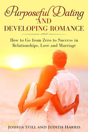 Purposeful Dating And Developing Romance: How To Go From Zero To Success In Relationships, Love And Marriage