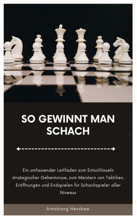 So Gewinnt Man Schach: Ein umfassender Leitfaden zum Entschlüsseln strategischer Geheimnisse, zum Meistern von Taktiken, Eröffnungen und Ends