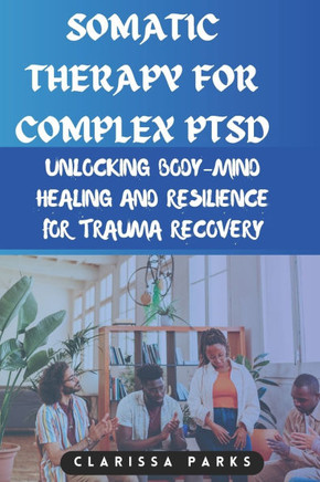 Somatic Therapy for Complex PTSD: Unlocking Body-Mind Healing and Resilience for Trauma Recovery
