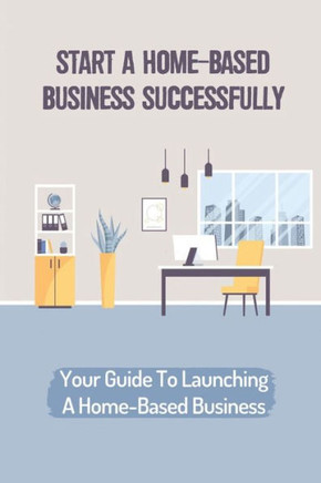 Start A Home-Based Business Successfully: Your Guide To Launching A Home-Based Business: Ideas Business From Home