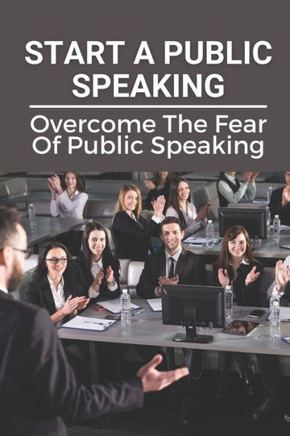 Start A Public Speaking: Overcome The Fear Of Public Speaking: How To Become A Public Speaker