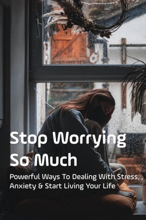 Stop Worrying So Much: Powerful Ways To Dealing With Stress, Anxiety & Start Living Your Life: How To Stop Excessive Worrying And Anxiety