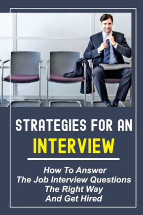 Strategies For An Interview: How To Answer The Job Interview Questions The Right Way And Get Hired: Job Interview Questions