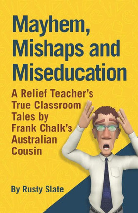 Mayhem, Mishaps And Miseducation: A Relief Teacher'S True Classroom Tales By 'Frank Chalk'S Australian Cousin'