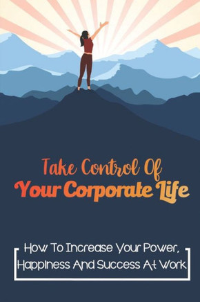 Take Control Of Your Corporate Life: How To Increase Your Power, Happiness And Success At Work: Career Success