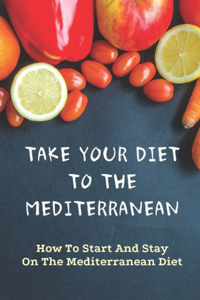 Take Your Diet To The Mediterranean: How To Start And Stay On The Mediterranean Diet: Tips For Starting The Mediterranean Diet