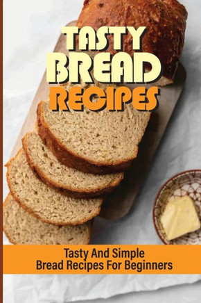 Tasty Bread Recipes: Tasty And Simple Bread Recipes For Beginners: Baked Goods At Home
