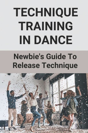 Technique Training In Dance: Newbie's Guide To Release Technique: Dance Skills And Techniques