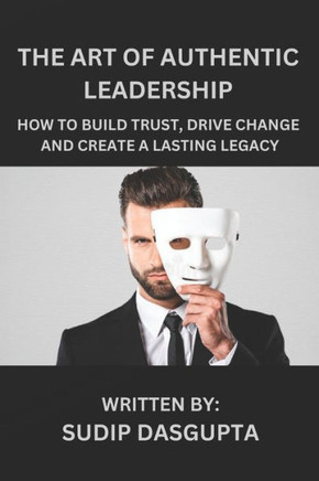 The Art of Authentic Leadership: How to Build Trust, Drive Change and Create a Lasting Legacy