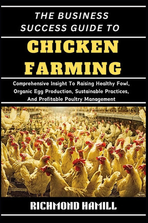 The Business Success Guide to Chicken Farming: Comprehensive Insight To Raising Healthy Fowl, Organic Egg Production, Sustainable Practices, And Profi