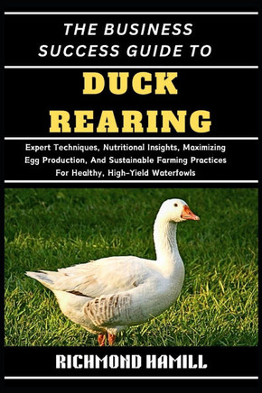 The Business Success Guide to Duck Rearing: Expert Techniques, Nutritional Insights, Maximizing Egg Production, And Sustainable Farming Practices For