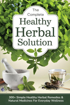The Complete Healthy Herbal Solution: 300+ Simple Healthy Herbal Remedies & Natural Medicines for Everyday Wellness