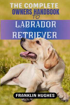 The Complete Owners Handbook to Labrador Retriever: The Full Guide to Owning, Rearing, Nursing, Caring, and Training a Happy Labrador Retriever