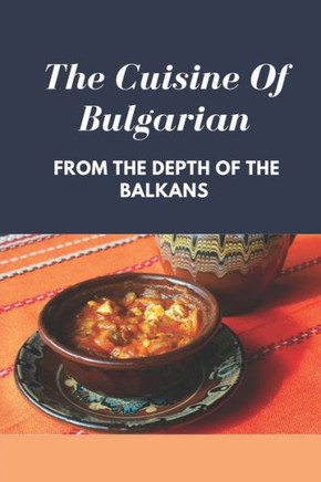The Cuisine Of Bulgarian: From The Depth Of The Balkans: Bulgarian Food Recipes