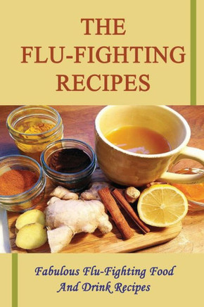 The Flu-Fighting Recipes: Fabulous Flu-Fighting Food And Drink Recipes