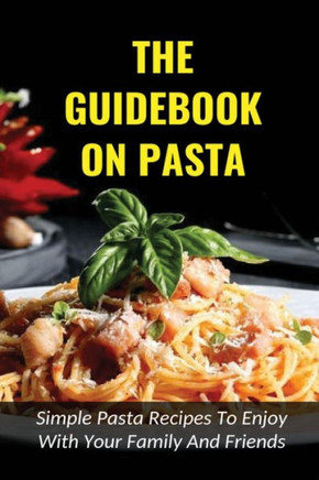 The Guidebook On Pasta: Simple Pasta Recipes To Enjoy With Your Family And Friends: How To Cook Spaghetti At Home