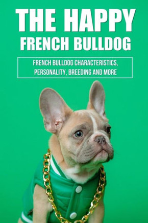 The Happy French Bulldog: French Bulldog Characteristics, Personality, Breeding And More: How To Train A French Bulldog In General