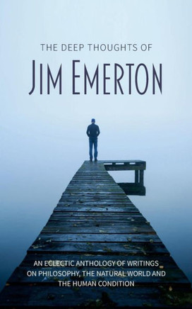 The Deep Thoughts Of Jim Emerton : An Eclectic Anthology Of Writings On Philosophy, The Natural World And The Human Condition.