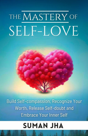 The Mastery of Self-love: Build Self-compassion, Recognize Your Worth, Release Self-doubt and Embrace Your Inner Self