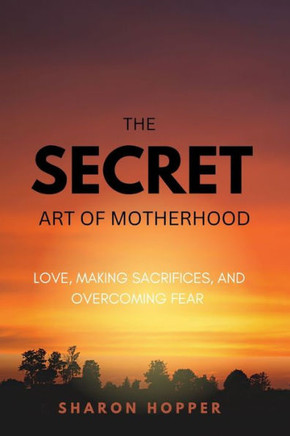 The Secret Art Of Motherhood.: Love, Making Sacrifices, and Overcoming Fear.