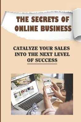 The Secrets Of Online Business: Catalyze Your Sales Into The Next Level Of Success: Guide On Online Business