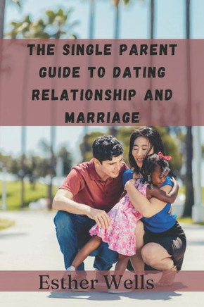 The single parent guide to dating relationship and marriage: Finding love and building lasting connections while raising a family