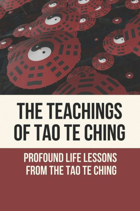The Teachings Of Tao Te Ching: Profound Life Lessons From The Tao Te Ching: Living The Wisdom Of The Tao Te Ching