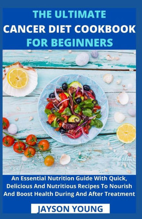 The Ultimate Cancer Diet Cookbook For Beginners: An Essential Nutrition Guide With Quick, Delicious And Nutritious Recipes To Nourish And Boost Health