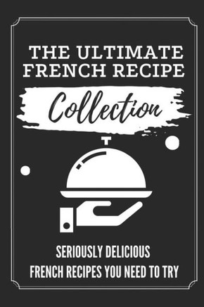 The Ultimate French Recipe Collection: Seriously Delicious French Recipes You Need To Try: French Home Cooking Book