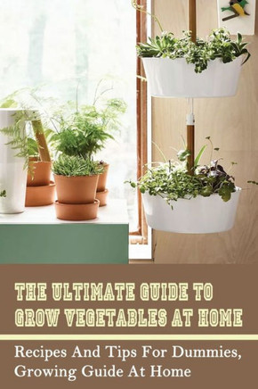 The Ultimate Guide To Grow Vegetables At Home: Recipes And Tips For Dummies, Growing Guide At Home: How To Grow Vegetables