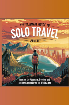 The Ultimate Guide to Solo Travel: Embrace the Adventure, Freedom, and Thrill of Exploring the World Alone