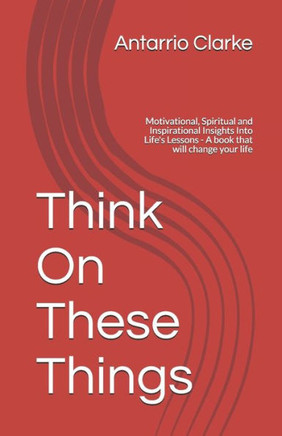 Think On These Things: Motivational, Spiritual and Inspirational Insights Into Life's Lessons - A book that will change your life
