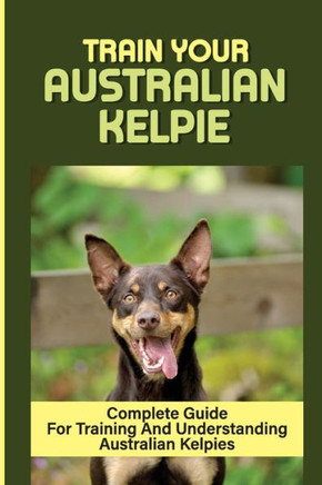 Train Your Australian Kelpie: Complete Guide For Training And Understanding Australian Kelpies: Australian Kelpie Training For Dummies