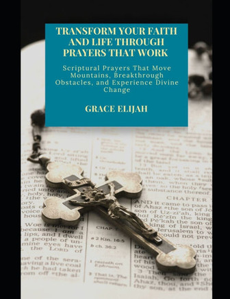 Transform Your Faith and Life Through Prayers That Work: Scriptural Prayers That Move Mountains, Breakthrough Obstacles, and Experience Divine Change