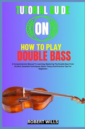 Tutorial Guide on How to Play Double Bass: A Comprehensive Manual To Learning, Mastering The Double Bass From Scratch, Essential Techniques, Music The