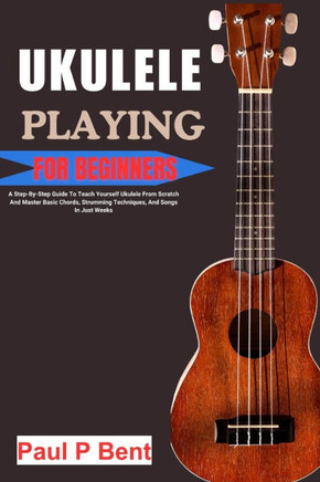Ukulele Playing for Beginners: A Step-By-Step Guide To Teach Yourself Ukulele From Scratch And Master Basic Chords, Strumming Techniques, And Songs I