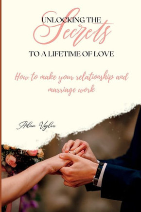 Unlocking The Secrets To A Lifetime Of Love: How To Make Your Relationship And Marriage Work