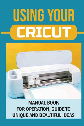 Using Your Cricut: Manual Book For Operation, Guide To Unique And Beautiful Ideas: Use Cricut Machines The Right Way
